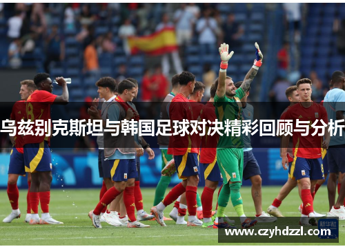 乌兹别克斯坦与韩国足球对决精彩回顾与分析