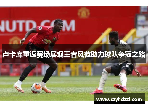 卢卡库重返赛场展现王者风范助力球队争冠之路