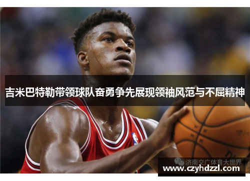 吉米巴特勒带领球队奋勇争先展现领袖风范与不屈精神