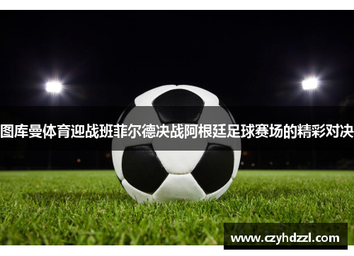 图库曼体育迎战班菲尔德决战阿根廷足球赛场的精彩对决